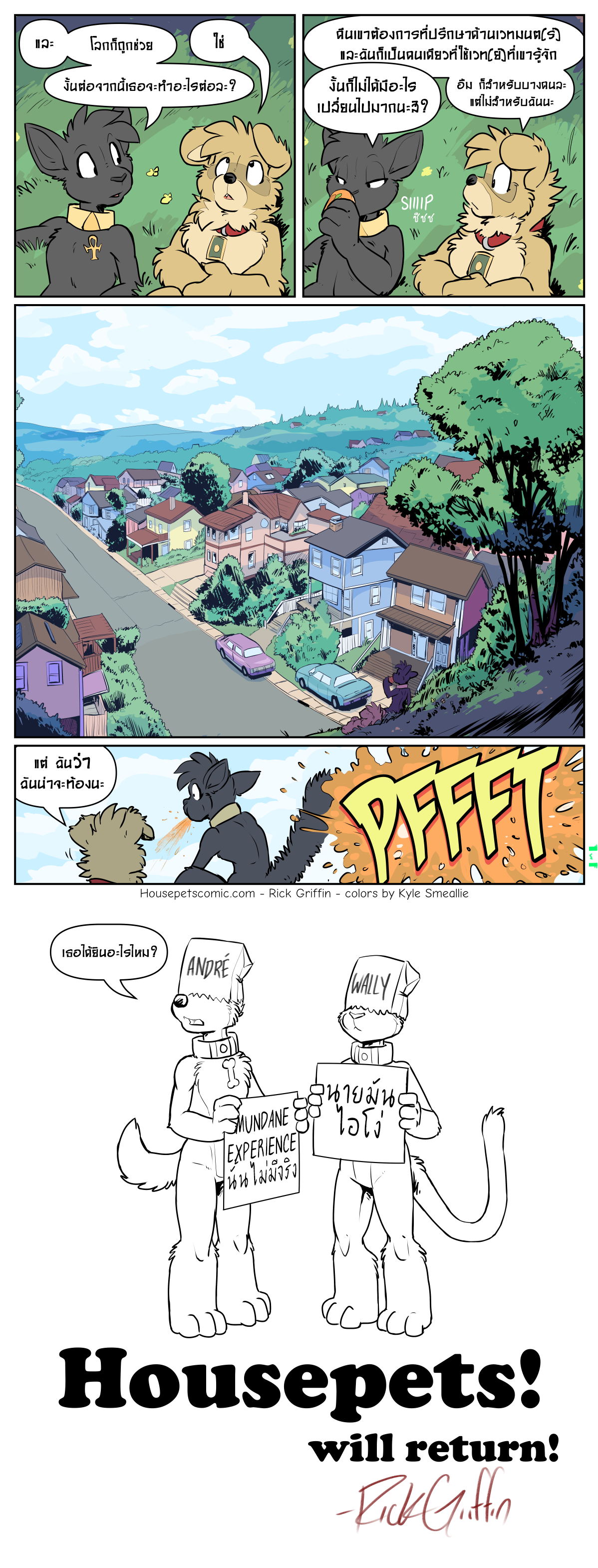 OKAY. ผมรู้ว่านี้มาระยะหนึ่งแล้วแต่ ตอนนี้ Housepets ได้จบลงแล้ว แต่มันจะกลับมาอีก--ผมยังมีเรื่องราวอื่นๆที่ที่ผมยังไม่ได้เล่า แต่ผมอยากจะเล่าในแบบที่จะไม่ทำให้ผมเหนื่อยจนเป็นบ้า ผมจะเขียนมันเหมือนกับที่ผมเขียนเรื่องอื่นๆ และนี้หมายความว่าให้เวลาในการเขียนมัน แทนที่จะกังวลและบังคับให้ตัวเองเขียนตาม Deadline ที่มีแต่จะเป็นก้างขวางคอมากกว่าจะช่วยและผมก็ต้องหาเวลาทำเว็บไซต์ใหม่เพื่อให้ผู้ชมสามารถติดตามคอมมิคเรื่องอื่นๆของผมได้ด้วย!